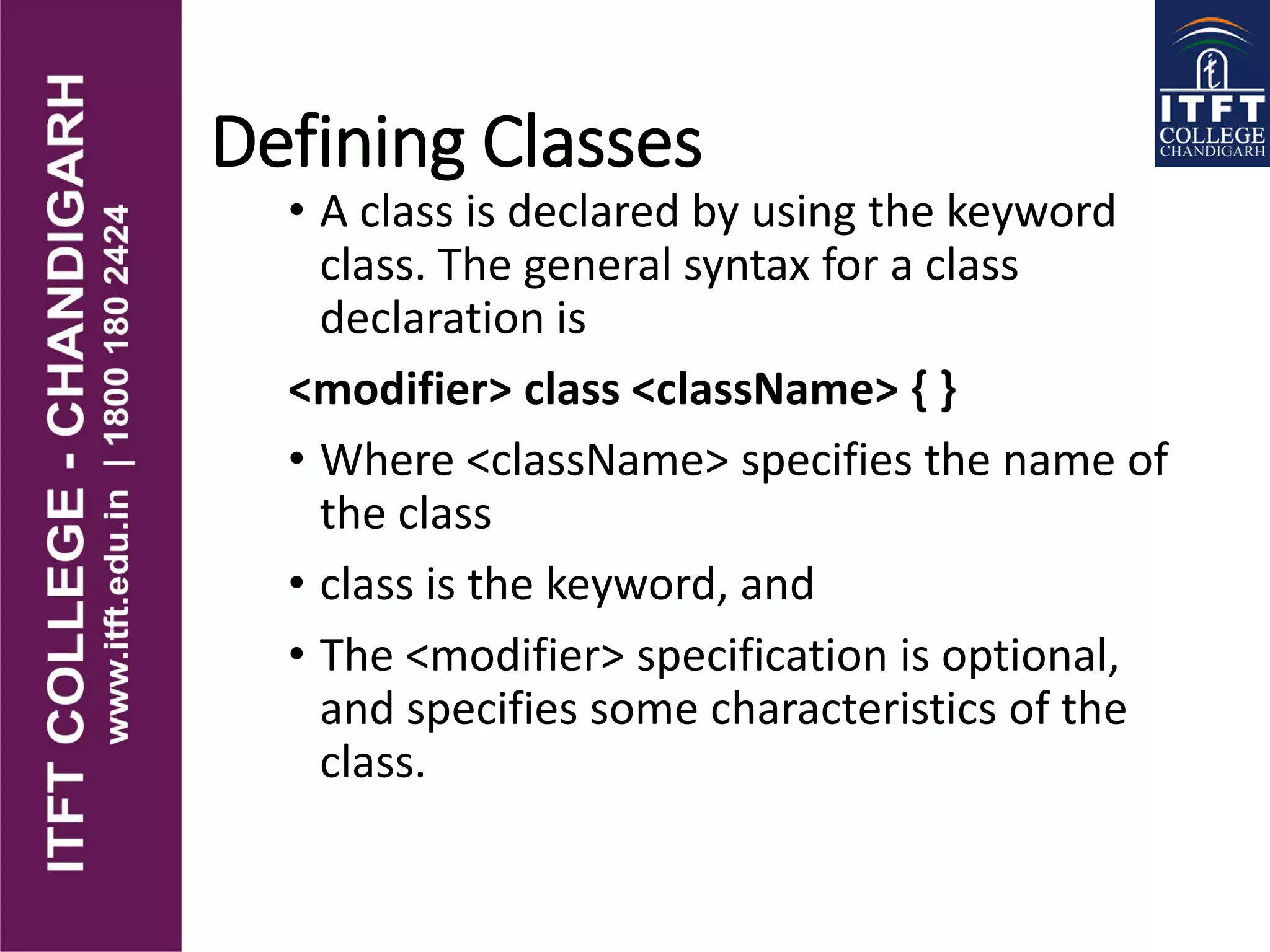 Defining Classes
• A class is declared by using the keyword
class. The general syntax for a class
declaration is
<modifier> class <className> { }
• Where <className> specifies the name of
the class
• class is the keyword, and
• The <modifier> specification is optional,
and specifies some characteristics of the
class.
 