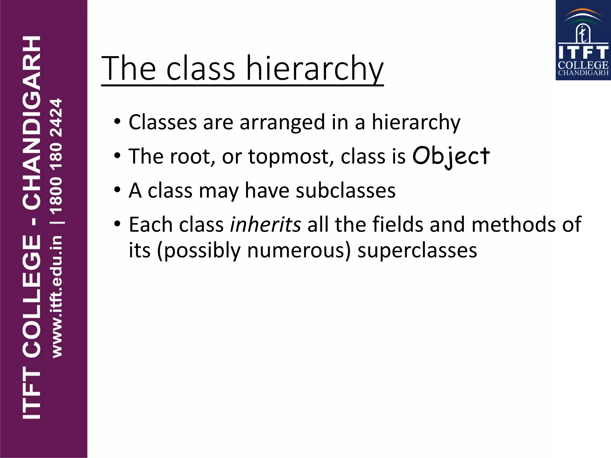 The class hierarchy
• Classes are arranged in a hierarchy
• The root, or topmost, class is Object
• A class may have subclasses
• Each class inherits all the fields and methods of
its (possibly numerous) superclasses
 