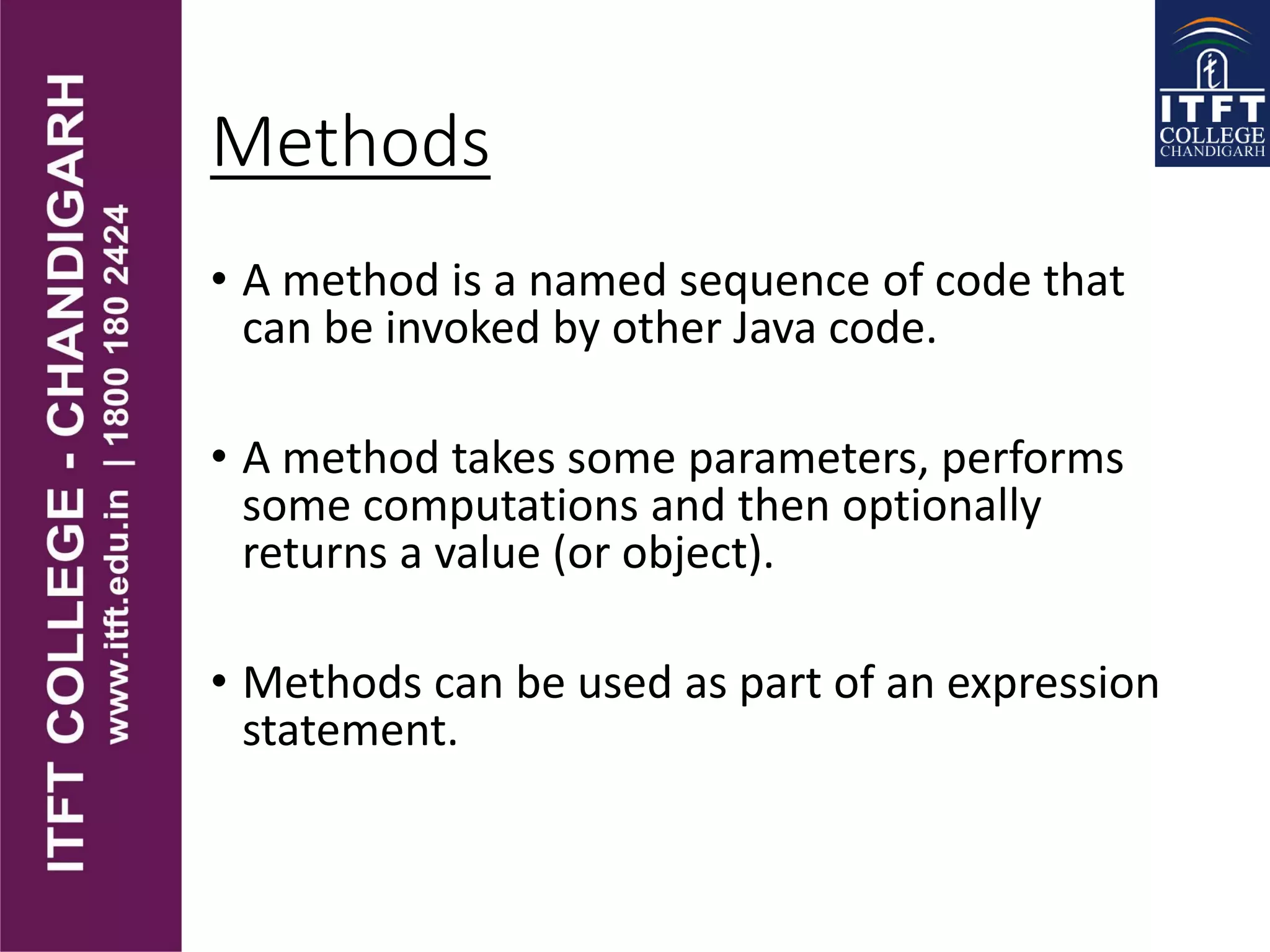 Methods
• A method is a named sequence of code that
can be invoked by other Java code.
• A method takes some parameters, performs
some computations and then optionally
returns a value (or object).
• Methods can be used as part of an expression
statement.
 