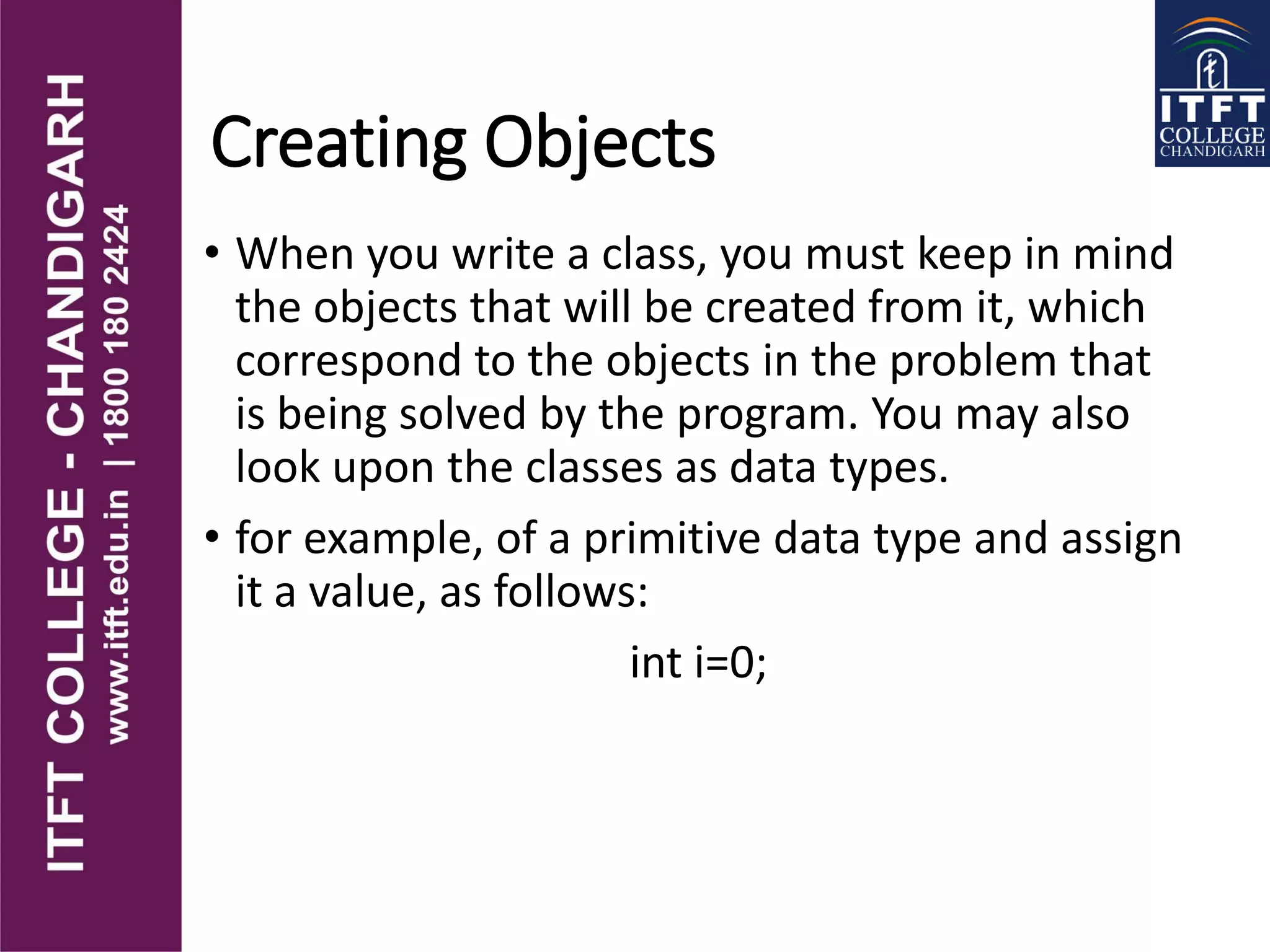 Creating Objects
• When you write a class, you must keep in mind
the objects that will be created from it, which
correspond to the objects in the problem that
is being solved by the program. You may also
look upon the classes as data types.
• for example, of a primitive data type and assign
it a value, as follows:
int i=0;
 