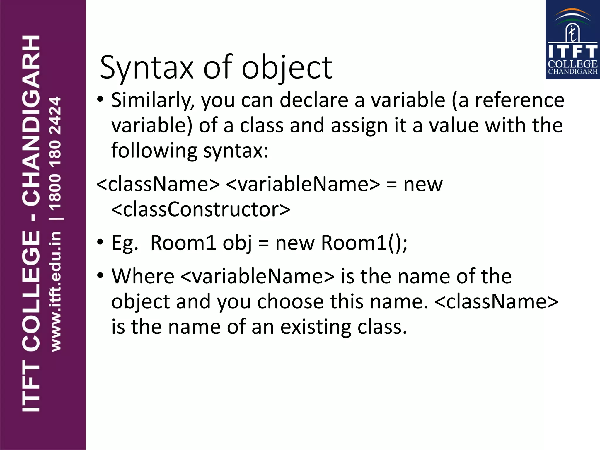 Syntax of object
• Similarly, you can declare a variable (a reference
variable) of a class and assign it a value with the
following syntax:
<className> <variableName> = new
<classConstructor>
• Eg. Room1 obj = new Room1();
• Where <variableName> is the name of the
object and you choose this name. <className>
is the name of an existing class.
 