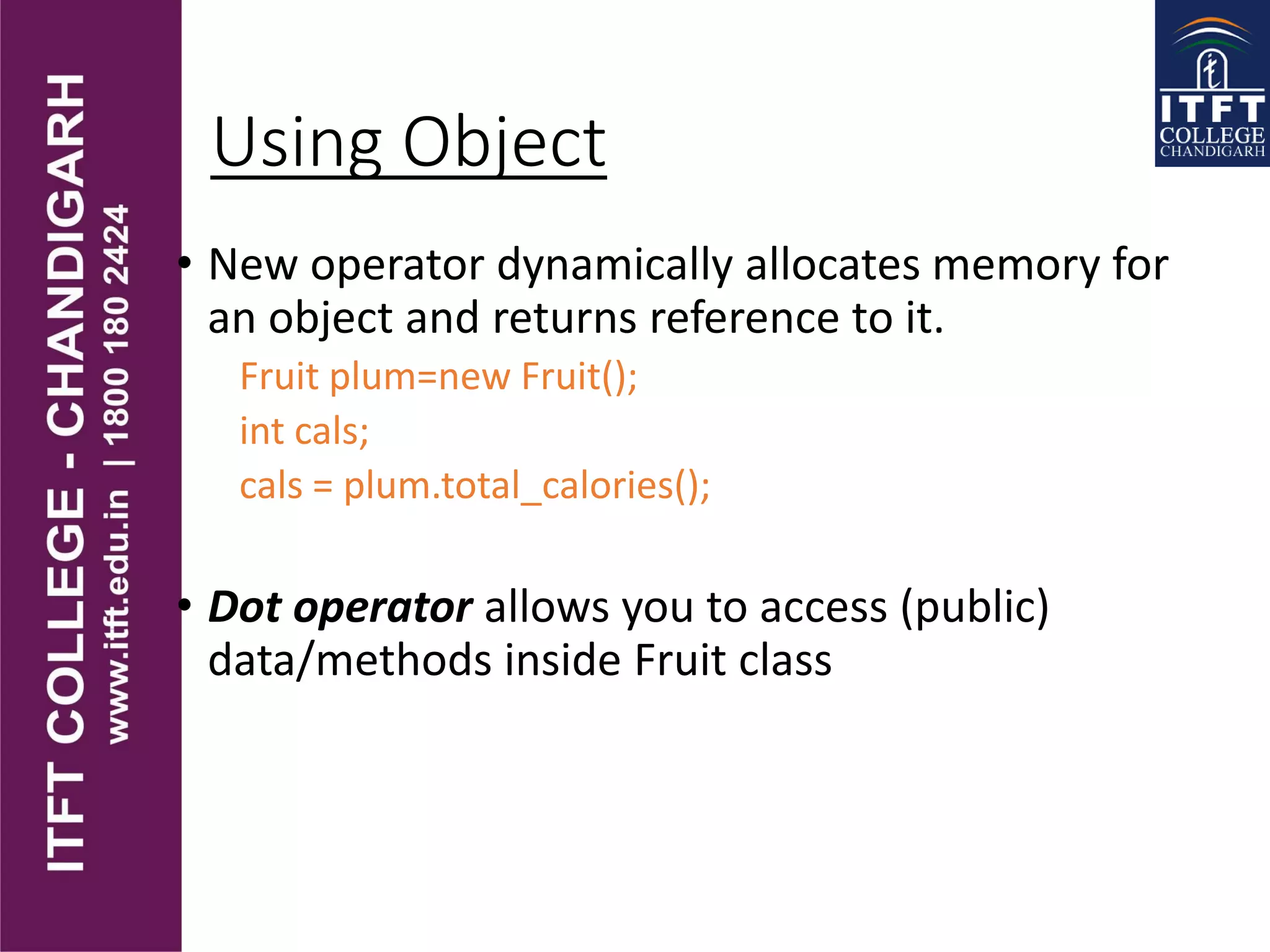 Using Object
• New operator dynamically allocates memory for
an object and returns reference to it.
Fruit plum=new Fruit();
int cals;
cals = plum.total_calories();
• Dot operator allows you to access (public)
data/methods inside Fruit class
 