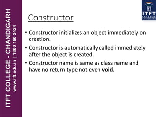 Constructor
• Constructor initializes an object immediately on
creation.
• Constructor is automatically called immediately
after the object is created.
• Constructor name is same as class name and
have no return type not even void.
 