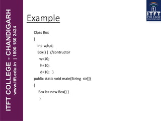 Example
Class Box
{
int w,h,d;
Box() { //contructor
w=10;
h=10;
d=10; }
public static void main(String str[])
{
Box b= new Box() }
}
 