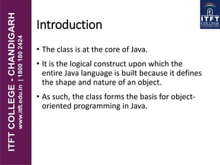 Introduction
• The class is at the core of Java.
• It is the logical construct upon which the
entire Java language is built because it defines
the shape and nature of an object.
• As such, the class forms the basis for object-
oriented programming in Java.
 