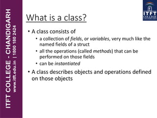 What is a class?
• A class consists of
• a collection of fields, or variables, very much like the
named fields of a struct
• all the operations (called methods) that can be
performed on those fields
• can be instantiated
• A class describes objects and operations defined
on those objects
 