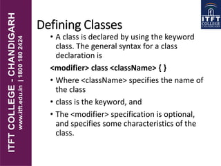 Defining Classes
• A class is declared by using the keyword
class. The general syntax for a class
declaration is
<modifier> class <className> { }
• Where <className> specifies the name of
the class
• class is the keyword, and
• The <modifier> specification is optional,
and specifies some characteristics of the
class.
 