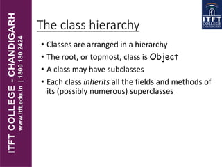The class hierarchy
• Classes are arranged in a hierarchy
• The root, or topmost, class is Object
• A class may have subclasses
• Each class inherits all the fields and methods of
its (possibly numerous) superclasses
 