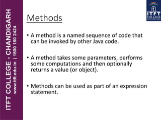 Methods
• A method is a named sequence of code that
can be invoked by other Java code.
• A method takes some parameters, performs
some computations and then optionally
returns a value (or object).
• Methods can be used as part of an expression
statement.
 