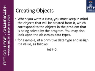Creating Objects
• When you write a class, you must keep in mind
the objects that will be created from it, which
correspond to the objects in the problem that
is being solved by the program. You may also
look upon the classes as data types.
• for example, of a primitive data type and assign
it a value, as follows:
int i=0;
 