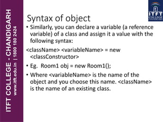 Syntax of object
• Similarly, you can declare a variable (a reference
variable) of a class and assign it a value with the
following syntax:
<className> <variableName> = new
<classConstructor>
• Eg. Room1 obj = new Room1();
• Where <variableName> is the name of the
object and you choose this name. <className>
is the name of an existing class.
 