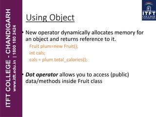 Using Object
• New operator dynamically allocates memory for
an object and returns reference to it.
Fruit plum=new Fruit();
int cals;
cals = plum.total_calories();
• Dot operator allows you to access (public)
data/methods inside Fruit class
 