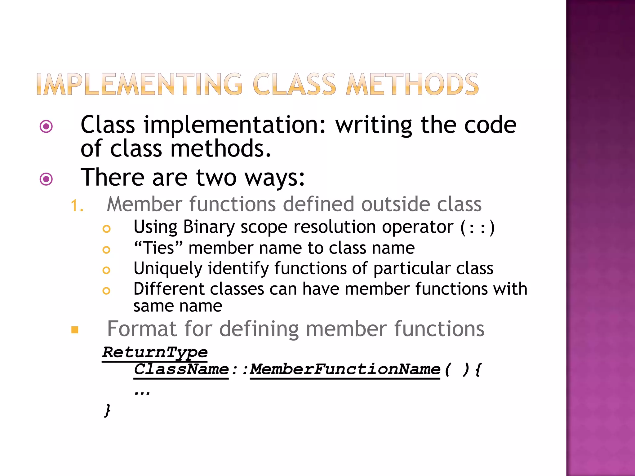        Class implementation: writing the code
        of class methods.
       There are two ways:
    1.    Member functions defined outside class
            Using Binary scope resolution operator (::)
            “Ties” member name to class name
            Uniquely identify functions of particular class
            Different classes can have member functions with
             same name
         Format for defining member functions
         ReturnType
            ClassName::MemberFunctionName( ){
            …
         }
 