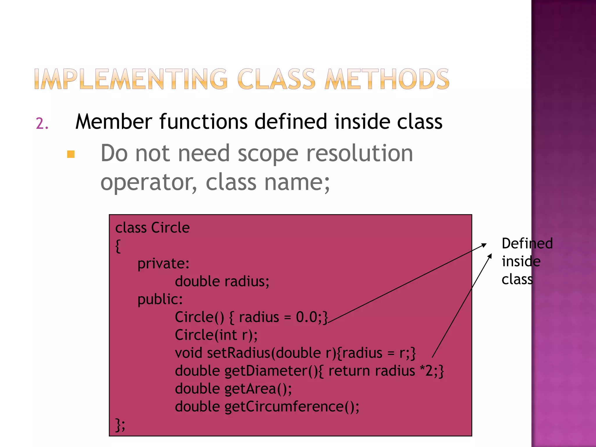 2.   Member functions defined inside class
        Do not need scope resolution
         operator, class name;
          class Circle
          {                                                    Defined
             private:                                          inside
                    double radius;                             class
             public:
                    Circle() { radius = 0.0;}
                    Circle(int r);
                    void setRadius(double r){radius = r;}
                    double getDiameter(){ return radius *2;}
                    double getArea();
                    double getCircumference();
          };
 