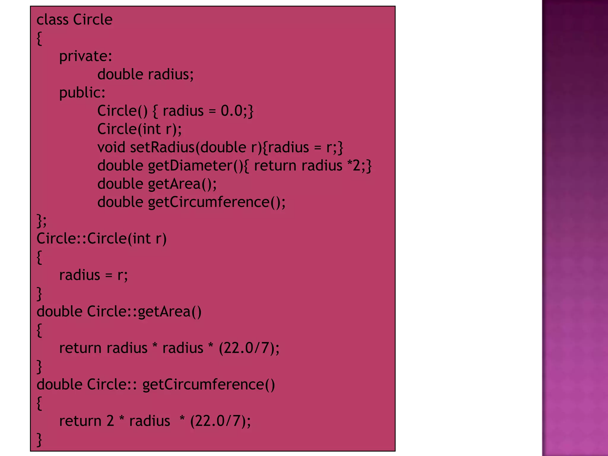 class Circle
{
   private:
          double radius;
   public:
          Circle() { radius = 0.0;}
          Circle(int r);
          void setRadius(double r){radius = r;}
          double getDiameter(){ return radius *2;}
          double getArea();
          double getCircumference();
};
Circle::Circle(int r)
{
   radius = r;
}
double Circle::getArea()
{
   return radius * radius * (22.0/7);
}
double Circle:: getCircumference()
{
   return 2 * radius * (22.0/7);
}
 