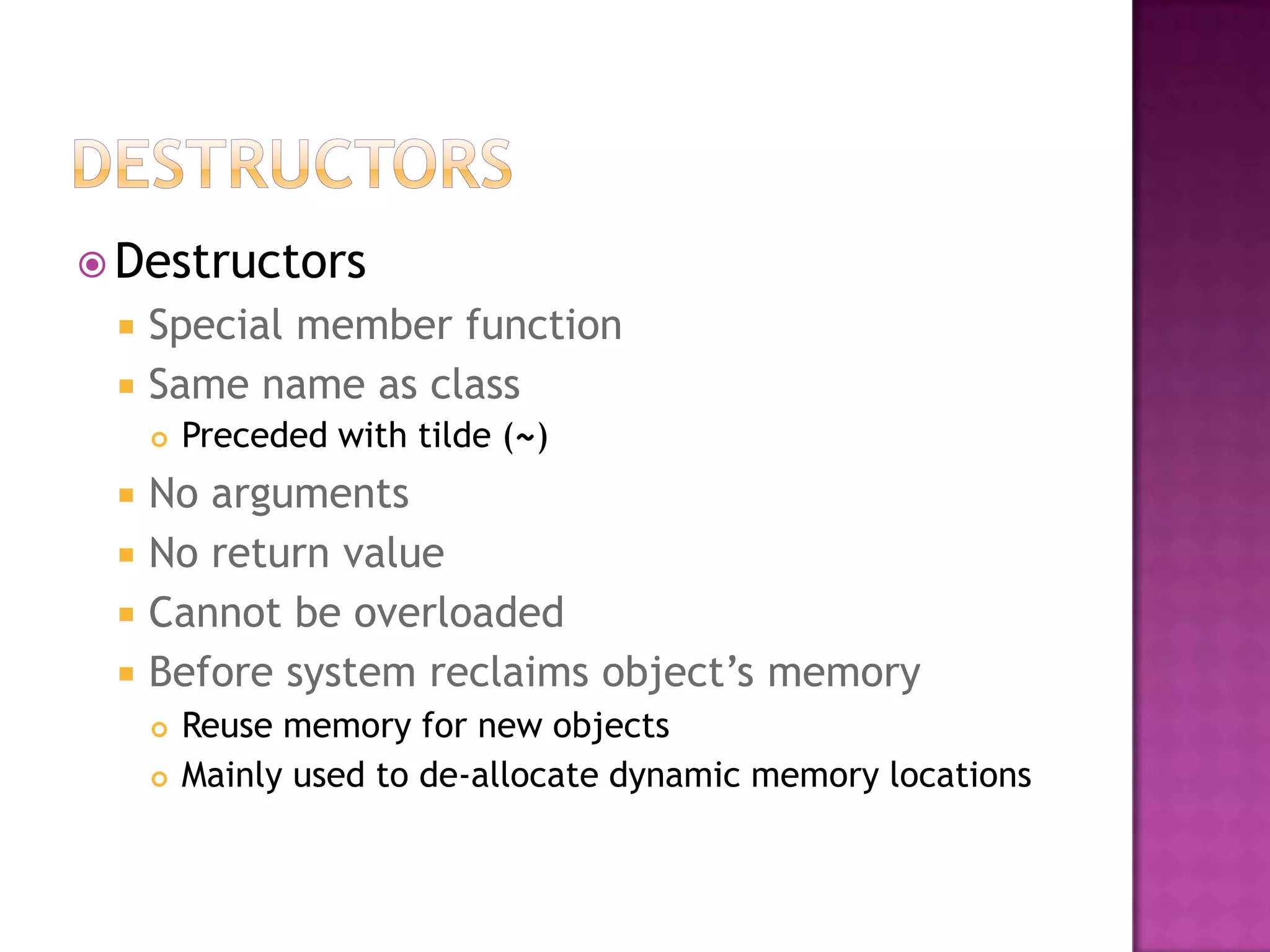  Destructors
    Special member function
    Same name as class
        Preceded with tilde (~)
    No arguments
    No return value
    Cannot be overloaded
    Before system reclaims object’s memory
        Reuse memory for new objects
        Mainly used to de-allocate dynamic memory locations
 