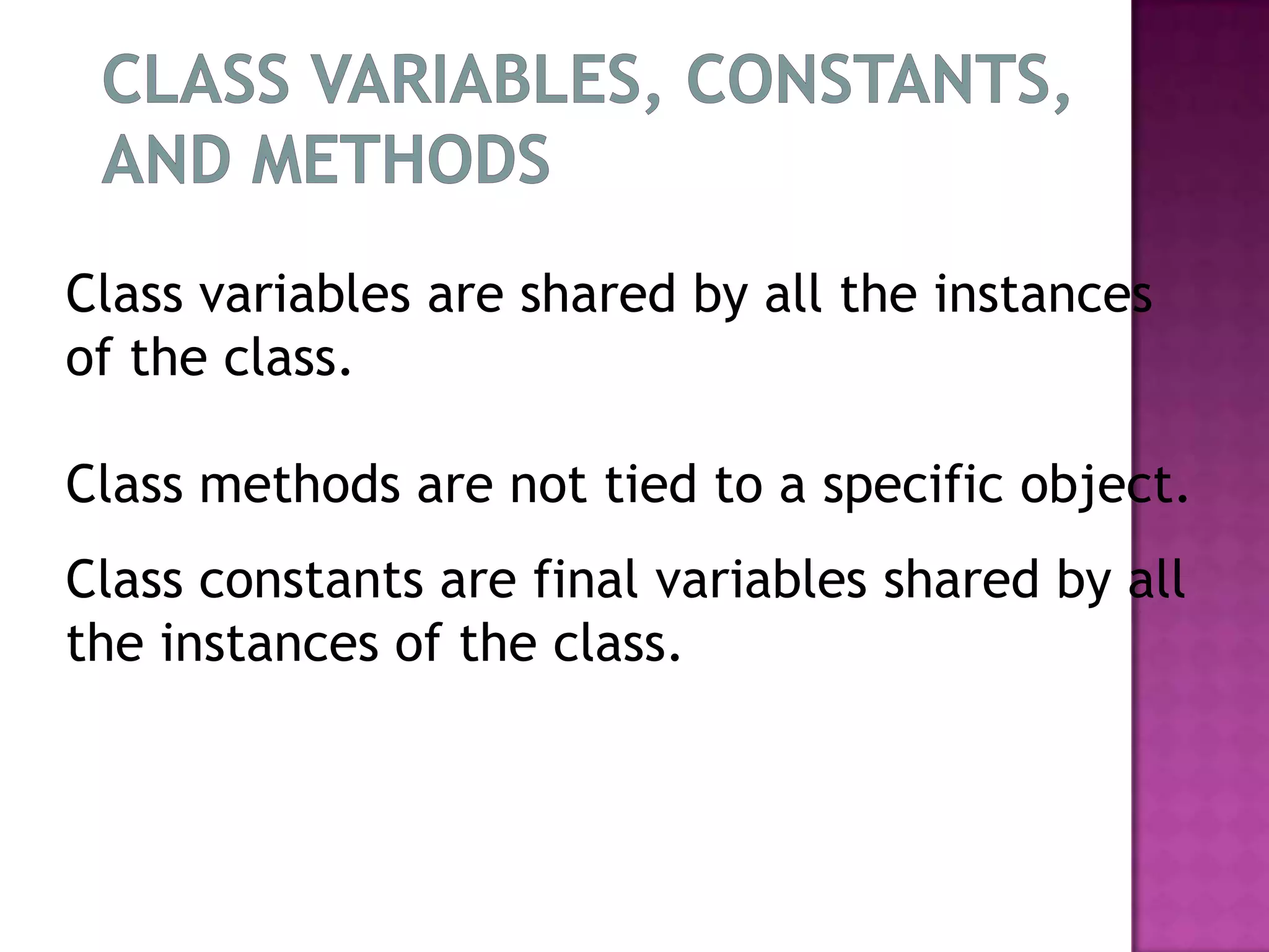 Class variables are shared by all the instances
of the class.

Class methods are not tied to a specific object.
Class constants are final variables shared by all
the instances of the class.
 