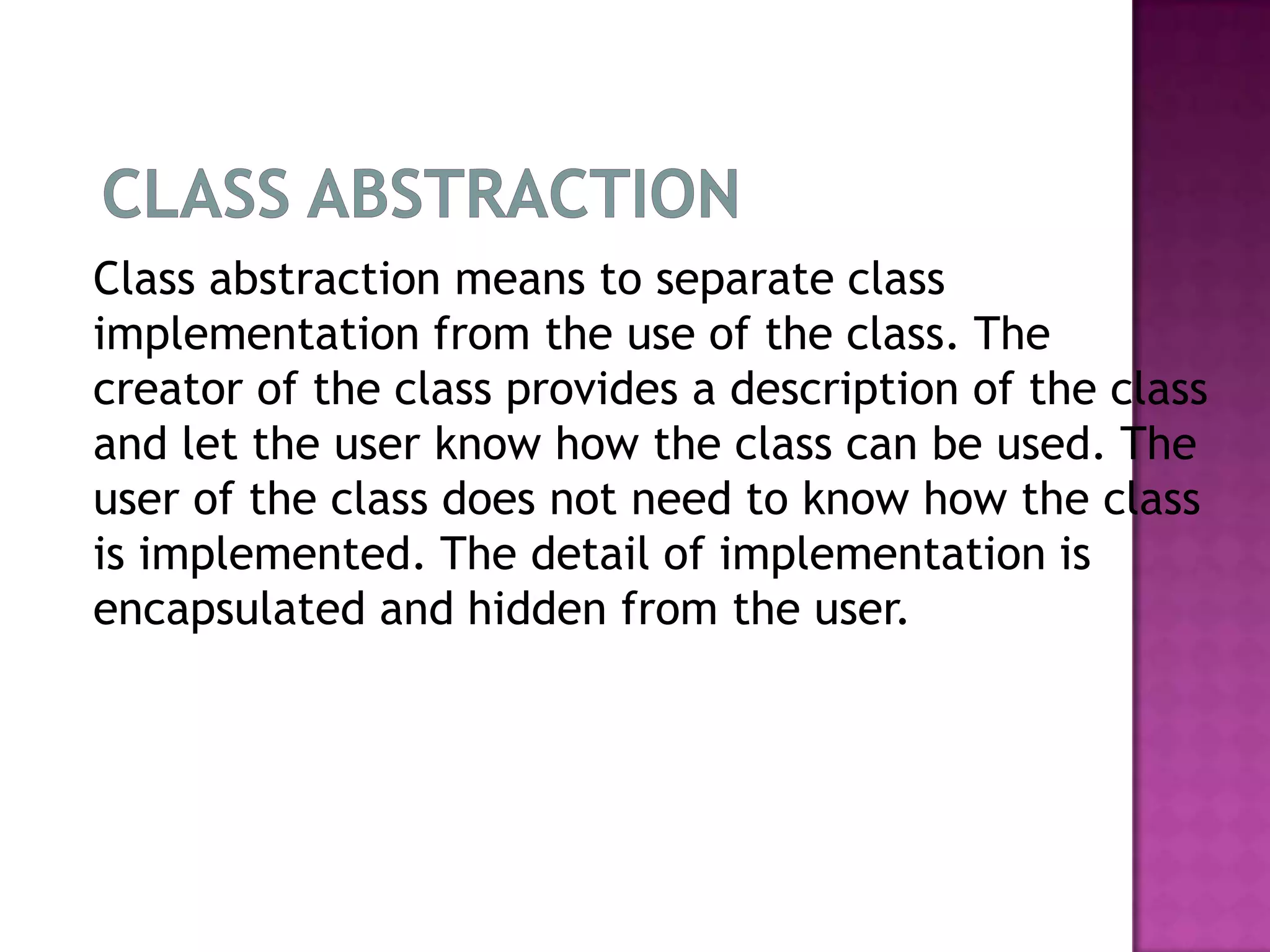Class abstraction means to separate class
implementation from the use of the class. The
creator of the class provides a description of the class
and let the user know how the class can be used. The
user of the class does not need to know how the class
is implemented. The detail of implementation is
encapsulated and hidden from the user.
 