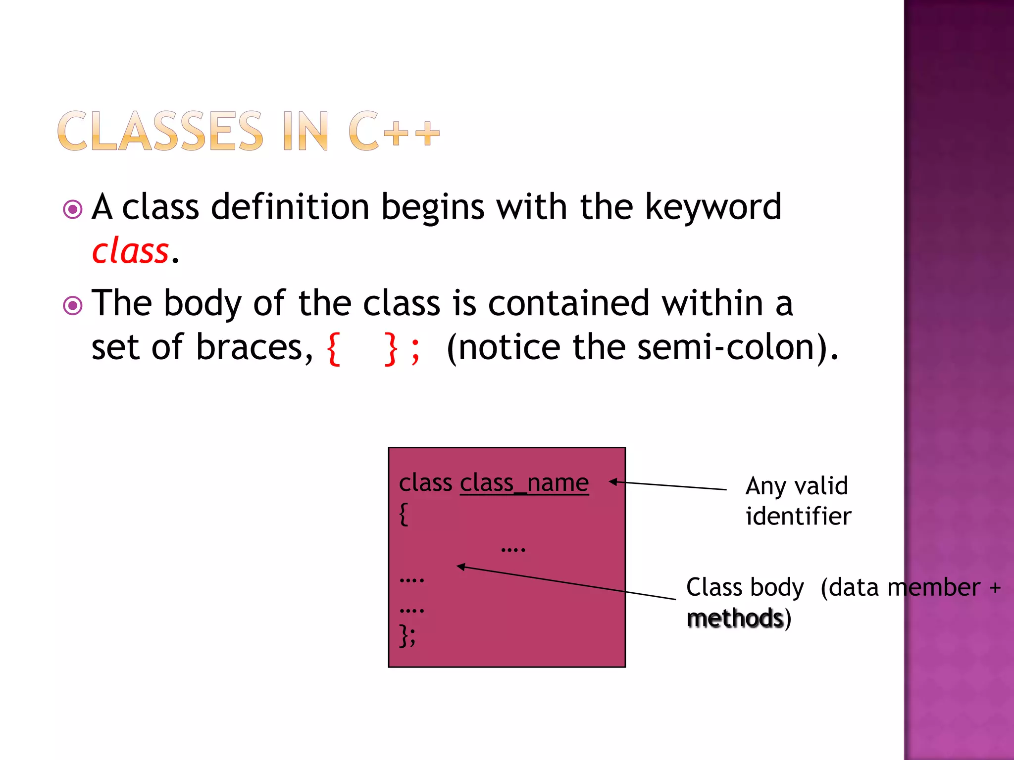A  class definition begins with the keyword
  class.
 The body of the class is contained within a
  set of braces, { } ; (notice the semi-colon).


                    class class_name       Any valid
                    {                      identifier
                              ….
                    ….
                                       Class body (data member +
                    ….
                                       methods)
                    };
 