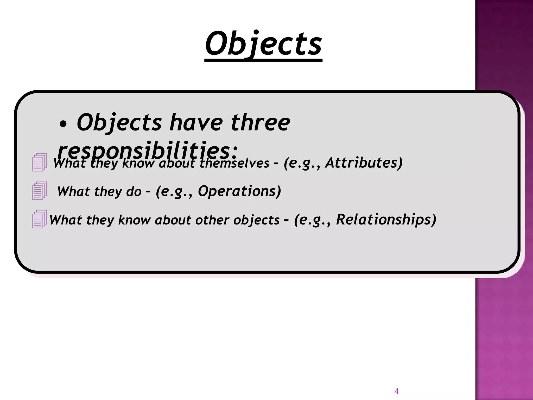 Objects

  • Objects have three
  responsibilities:
 What they know about themselves – (e.g., Attributes)
 What they do – (e.g., Operations)
What they know about other objects – (e.g., Relationships)




                                                    4
 