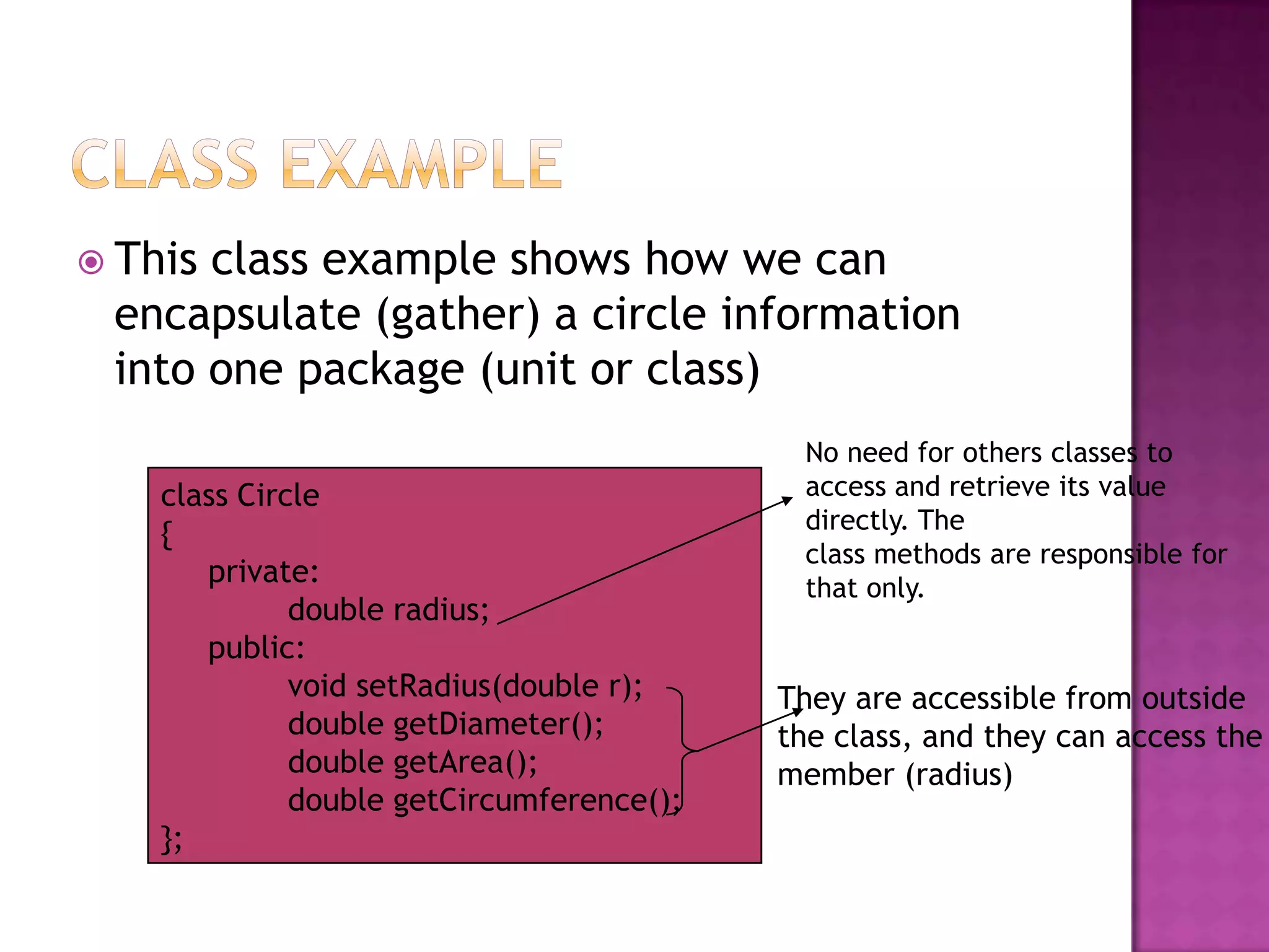  Thisclass example shows how we can
 encapsulate (gather) a circle information
 into one package (unit or class)
                                            No need for others classes to
    class Circle                            access and retrieve its value
                                            directly. The
    {
                                            class methods are responsible for
       private:                             that only.
              double radius;
       public:
              void setRadius(double r);    They are accessible from outside
              double getDiameter();        the class, and they can access the
              double getArea();            member (radius)
              double getCircumference();
    };
 