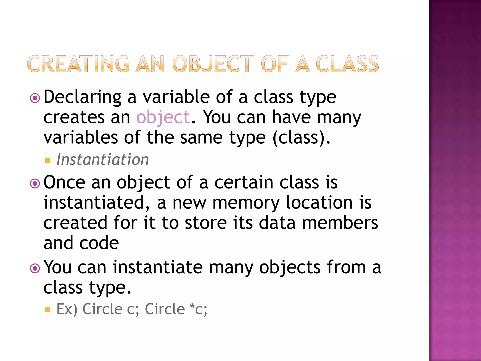  Declaringa variable of a class type
 creates an object. You can have many
 variables of the same type (class).
    Instantiation
 Once  an object of a certain class is
  instantiated, a new memory location is
  created for it to store its data members
  and code
 You can instantiate many objects from a
  class type.
    Ex) Circle c; Circle *c;
 