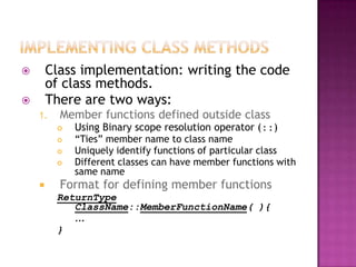        Class implementation: writing the code
        of class methods.
       There are two ways:
    1.    Member functions defined outside class
            Using Binary scope resolution operator (::)
            “Ties” member name to class name
            Uniquely identify functions of particular class
            Different classes can have member functions with
             same name
         Format for defining member functions
         ReturnType
            ClassName::MemberFunctionName( ){
            …
         }
 