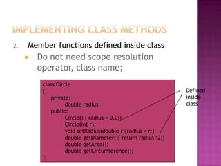 2.   Member functions defined inside class
        Do not need scope resolution
         operator, class name;
          class Circle
          {                                                    Defined
             private:                                          inside
                    double radius;                             class
             public:
                    Circle() { radius = 0.0;}
                    Circle(int r);
                    void setRadius(double r){radius = r;}
                    double getDiameter(){ return radius *2;}
                    double getArea();
                    double getCircumference();
          };
 