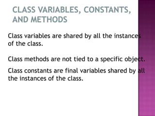 Class variables are shared by all the instances
of the class.

Class methods are not tied to a specific object.
Class constants are final variables shared by all
the instances of the class.
 