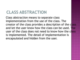 Class abstraction means to separate class
implementation from the use of the class. The
creator of the class provides a description of the class
and let the user know how the class can be used. The
user of the class does not need to know how the class
is implemented. The detail of implementation is
encapsulated and hidden from the user.
 