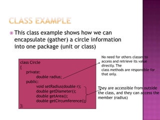  Thisclass example shows how we can
 encapsulate (gather) a circle information
 into one package (unit or class)
                                            No need for others classes to
    class Circle                            access and retrieve its value
                                            directly. The
    {
                                            class methods are responsible for
       private:                             that only.
              double radius;
       public:
              void setRadius(double r);    They are accessible from outside
              double getDiameter();        the class, and they can access the
              double getArea();            member (radius)
              double getCircumference();
    };
 