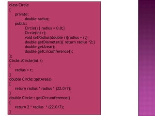 class Circle
{
   private:
          double radius;
   public:
          Circle() { radius = 0.0;}
          Circle(int r);
          void setRadius(double r){radius = r;}
          double getDiameter(){ return radius *2;}
          double getArea();
          double getCircumference();
};
Circle::Circle(int r)
{
   radius = r;
}
double Circle::getArea()
{
   return radius * radius * (22.0/7);
}
double Circle:: getCircumference()
{
   return 2 * radius * (22.0/7);
}
 