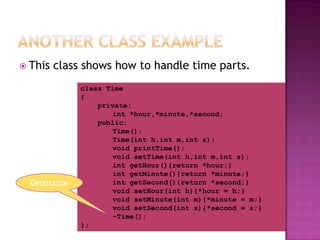 This   class shows how to handle time parts.
               class Time
               {
                   private:
                       int *hour,*minute,*second;
                   public:
                       Time();
                       Time(int h,int m,int s);
                       void printTime();
                       void setTime(int h,int m,int s);
                       int getHour(){return *hour;}
                       int getMinute(){return *minute;}
  Destructor           int getSecond(){return *second;}
                       void setHour(int h){*hour = h;}
                       void setMinute(int m){*minute = m;}
                       void setSecond(int s){*second = s;}
                       ~Time();
               };
 