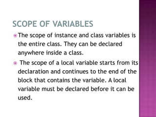  The   scope of instance and class variables is
    the entire class. They can be declared
    anywhere inside a class.
    The scope of a local variable starts from its
    declaration and continues to the end of the
    block that contains the variable. A local
    variable must be declared before it can be
    used.
 