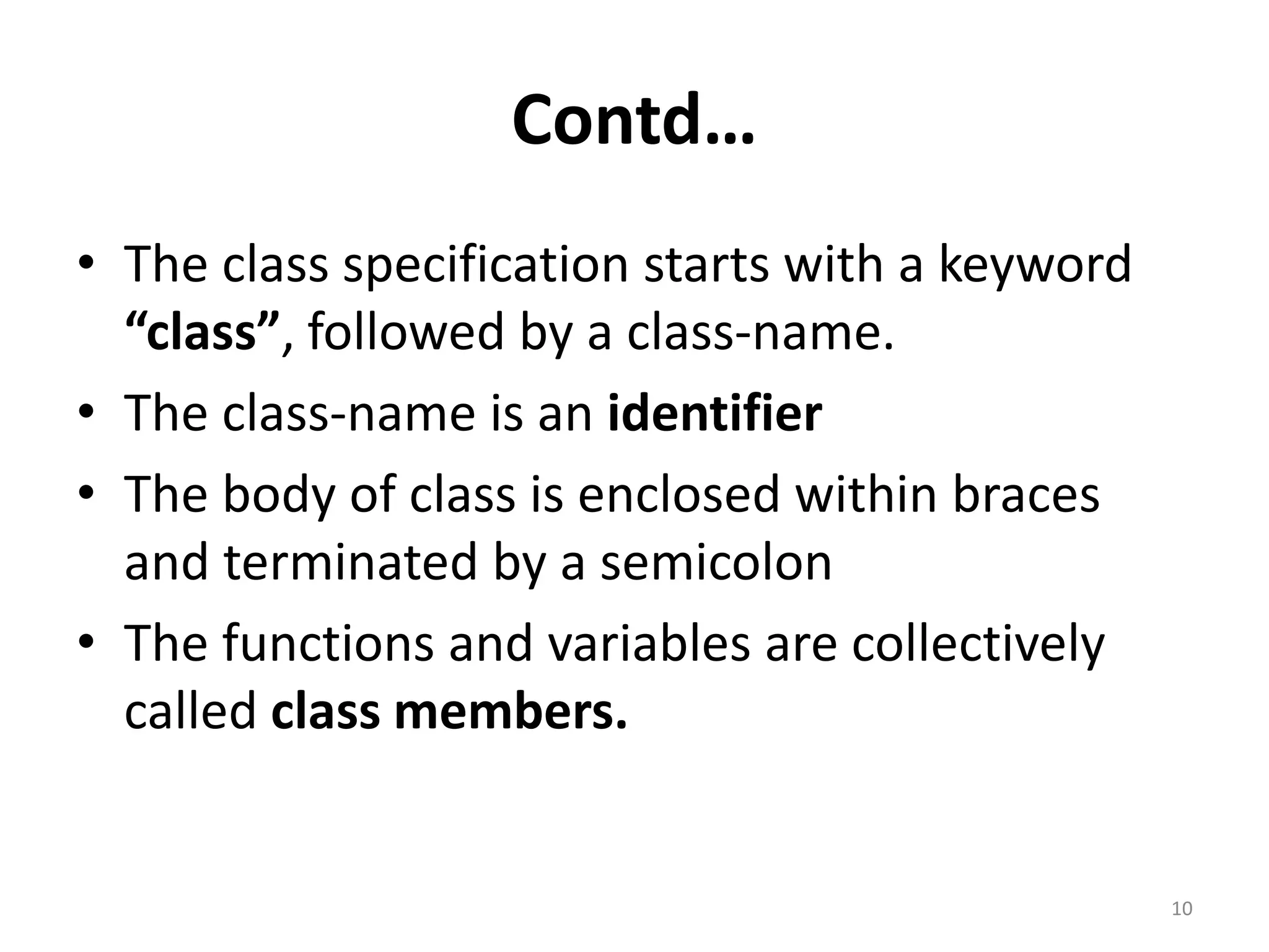 Contd…
• The class specification starts with a keyword
“class”, followed by a class-name.
• The class-name is an identifier
• The body of class is enclosed within braces
and terminated by a semicolon
• The functions and variables are collectively
called class members.
10
 