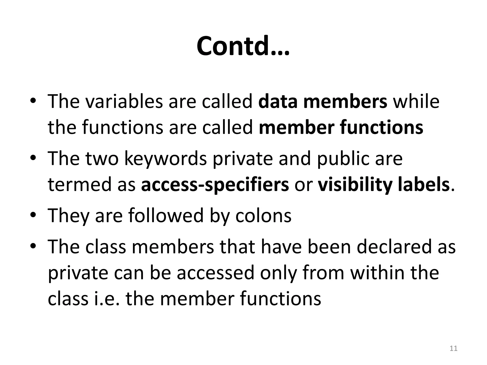 Contd…
• The variables are called data members while
the functions are called member functions
• The two keywords private and public are
termed as access-specifiers or visibility labels.
• They are followed by colons
• The class members that have been declared as
private can be accessed only from within the
class i.e. the member functions
11
 