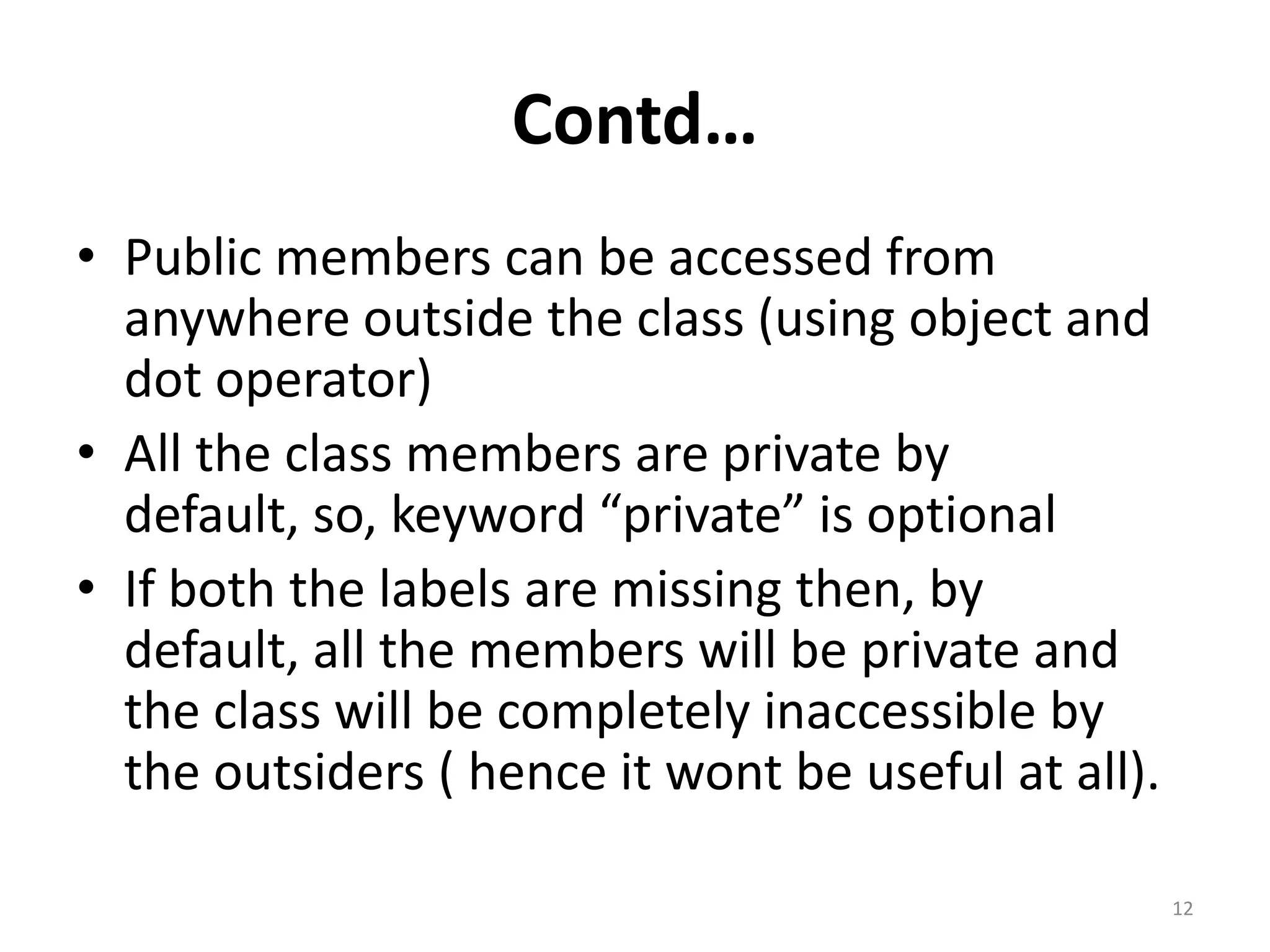 Contd…
• Public members can be accessed from
anywhere outside the class (using object and
dot operator)
• All the class members are private by
default, so, keyword “private” is optional
• If both the labels are missing then, by
default, all the members will be private and
the class will be completely inaccessible by
the outsiders ( hence it wont be useful at all).
12
 