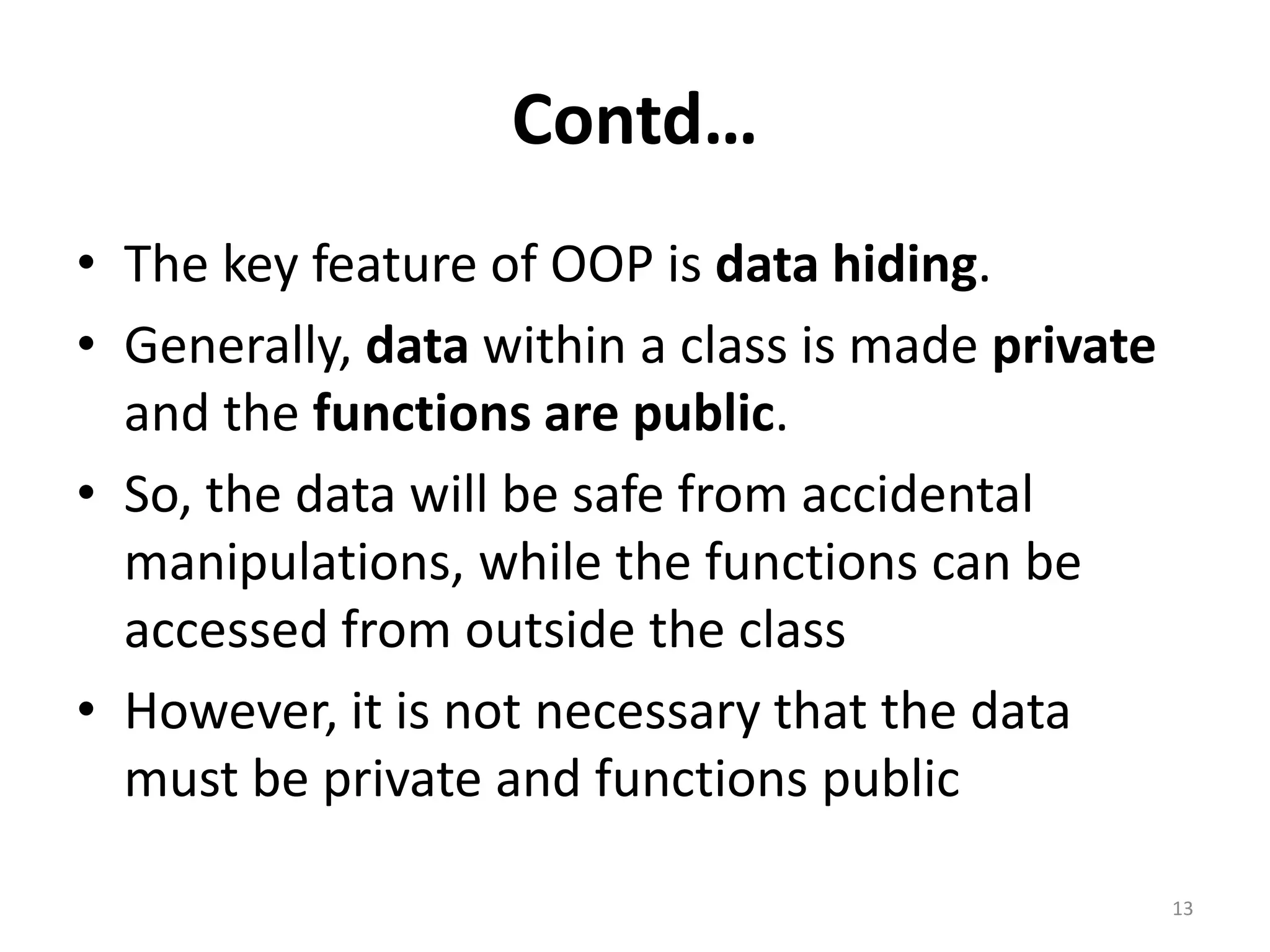Contd…
• The key feature of OOP is data hiding.
• Generally, data within a class is made private
and the functions are public.
• So, the data will be safe from accidental
manipulations, while the functions can be
accessed from outside the class
• However, it is not necessary that the data
must be private and functions public
13
 