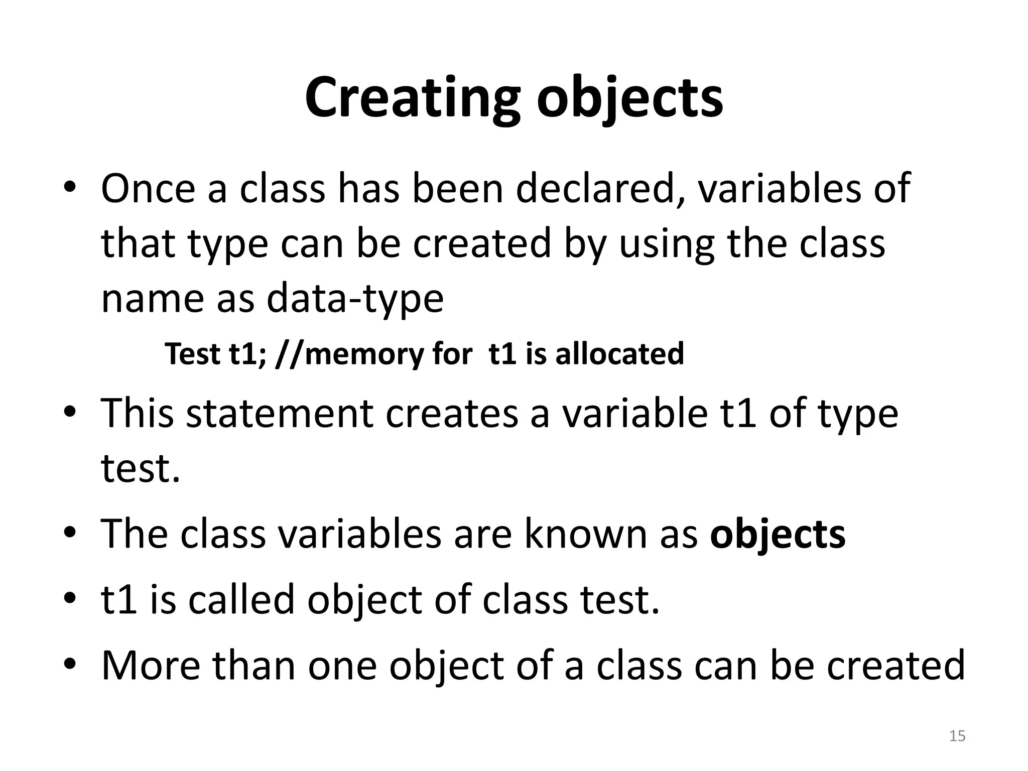 Creating objects
• Once a class has been declared, variables of
that type can be created by using the class
name as data-type
Test t1; //memory for t1 is allocated
• This statement creates a variable t1 of type
test.
• The class variables are known as objects
• t1 is called object of class test.
• More than one object of a class can be created
15
 