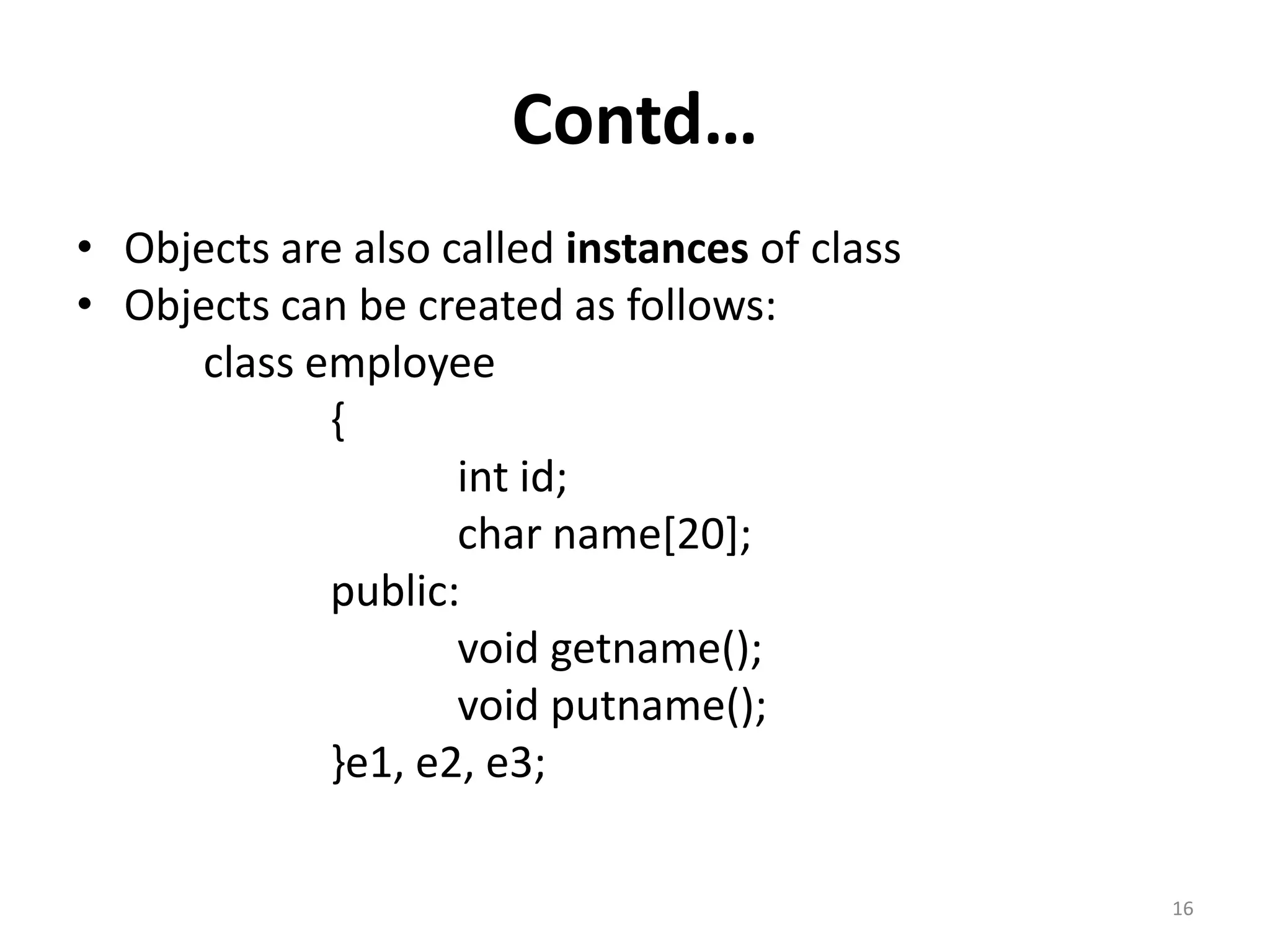 Contd…
• Objects are also called instances of class
• Objects can be created as follows:
class employee
{
int id;
char name[20];
public:
void getname();
void putname();
}e1, e2, e3;
16
 