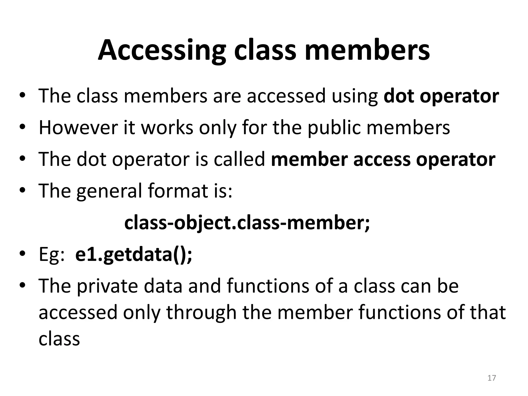 Accessing class members
• The class members are accessed using dot operator
• However it works only for the public members
• The dot operator is called member access operator
• The general format is:
class-object.class-member;
• Eg: e1.getdata();
• The private data and functions of a class can be
accessed only through the member functions of that
class
17
 