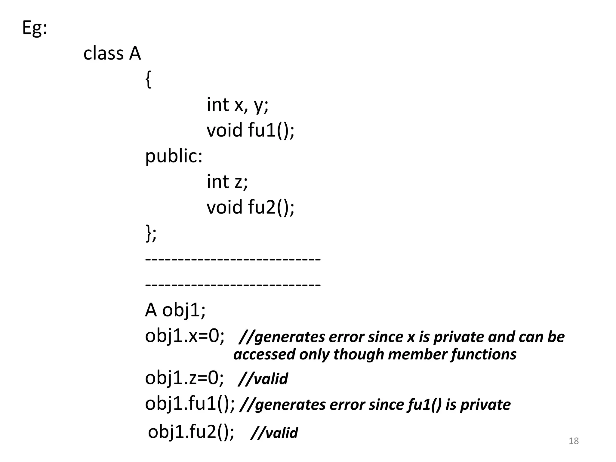 Eg:
class A
{
int x, y;
void fu1();
public:
int z;
void fu2();
};
---------------------------
---------------------------
A obj1;
obj1.x=0; //generates error since x is private and can be
accessed only though member functions
obj1.z=0; //valid
obj1.fu1(); //generates error since fu1() is private
obj1.fu2(); //valid 18
 