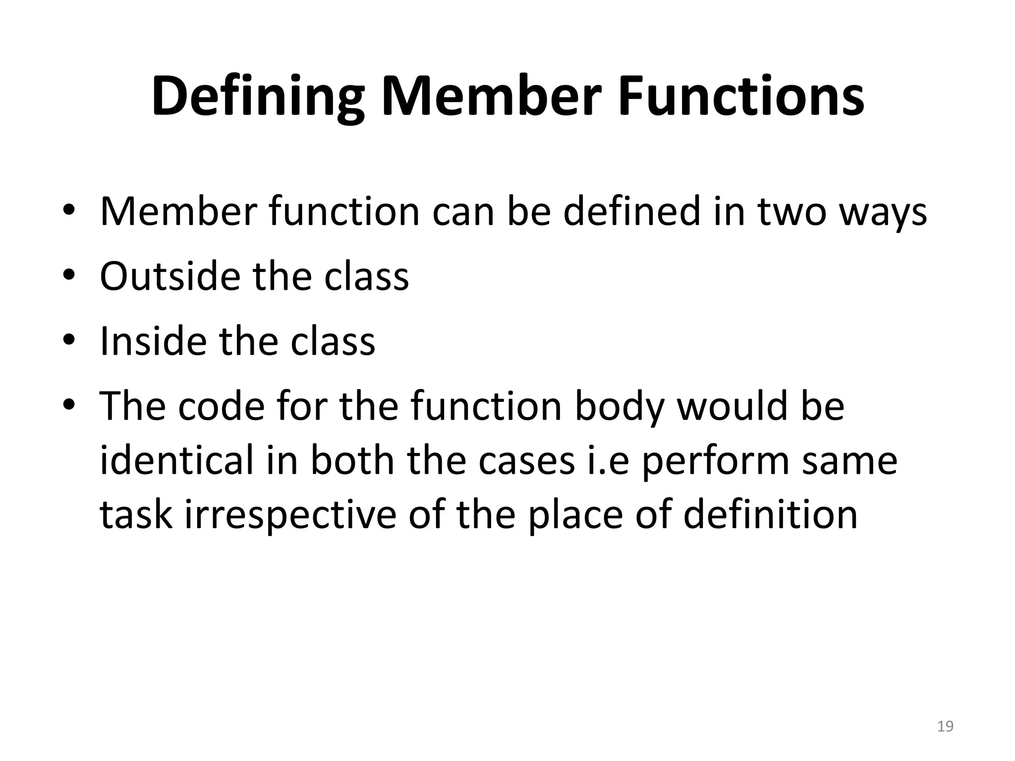 Defining Member Functions
• Member function can be defined in two ways
• Outside the class
• Inside the class
• The code for the function body would be
identical in both the cases i.e perform same
task irrespective of the place of definition
19
 