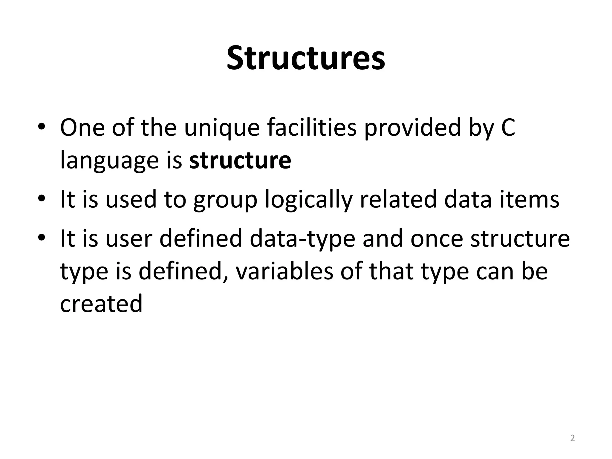 Structures
• One of the unique facilities provided by C
language is structure
• It is used to group logically related data items
• It is user defined data-type and once structure
type is defined, variables of that type can be
created
2
 