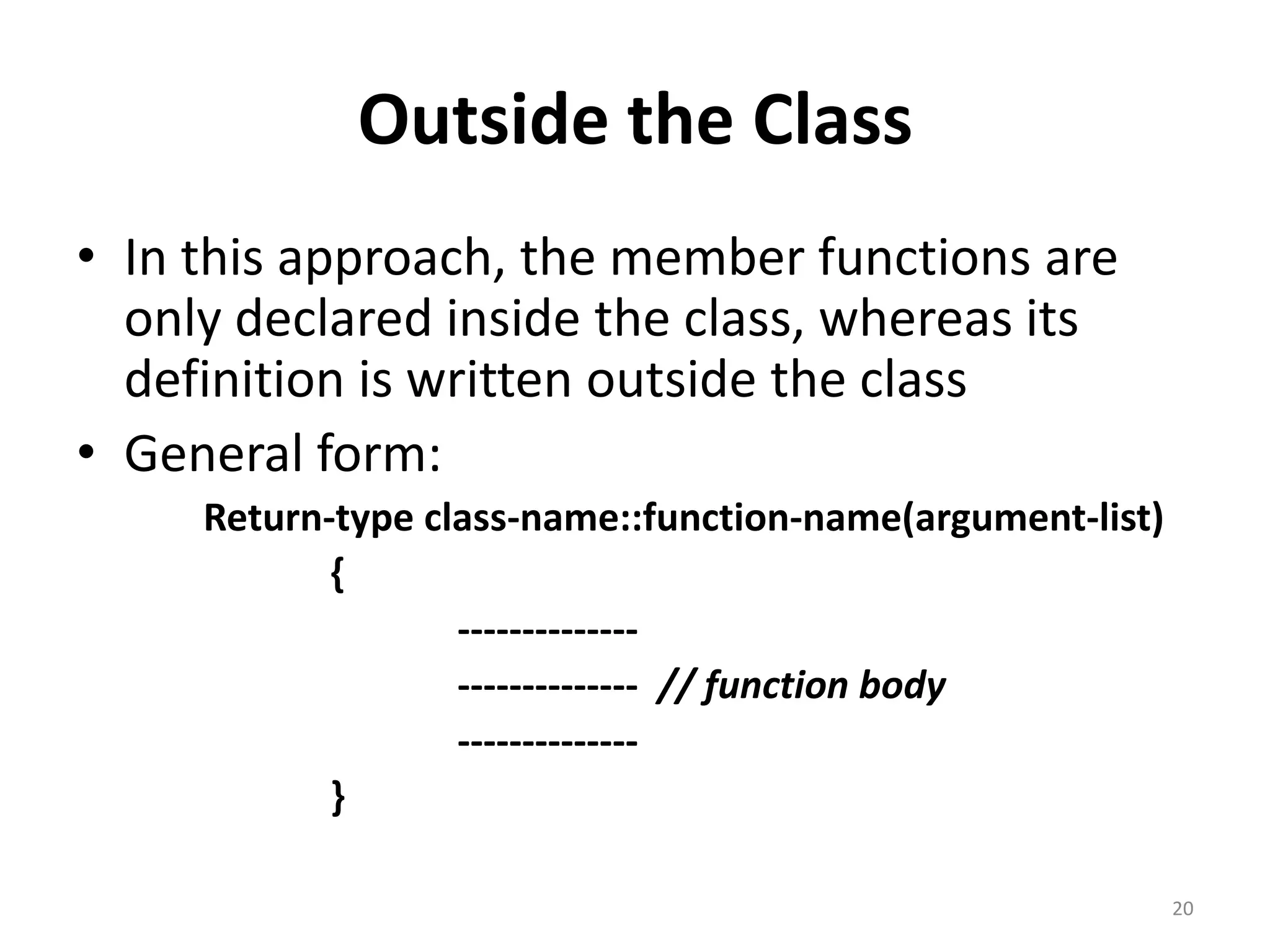 Outside the Class
• In this approach, the member functions are
only declared inside the class, whereas its
definition is written outside the class
• General form:
Return-type class-name::function-name(argument-list)
{
--------------
-------------- // function body
--------------
}
20
 