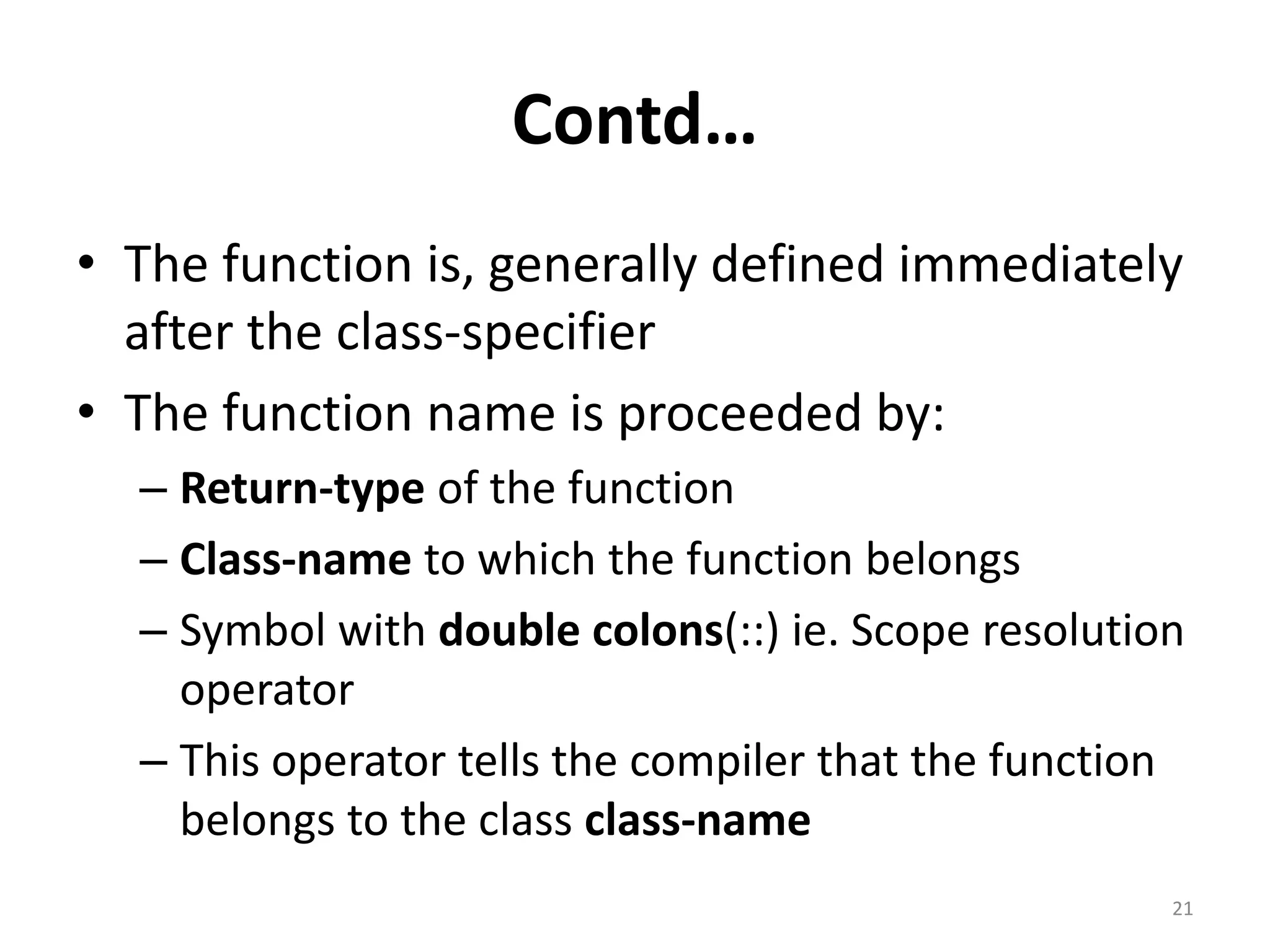 Contd…
• The function is, generally defined immediately
after the class-specifier
• The function name is proceeded by:
– Return-type of the function
– Class-name to which the function belongs
– Symbol with double colons(::) ie. Scope resolution
operator
– This operator tells the compiler that the function
belongs to the class class-name
21
 