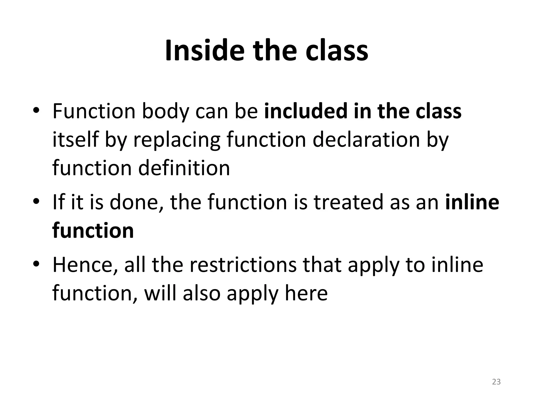 Inside the class
• Function body can be included in the class
itself by replacing function declaration by
function definition
• If it is done, the function is treated as an inline
function
• Hence, all the restrictions that apply to inline
function, will also apply here
23
 