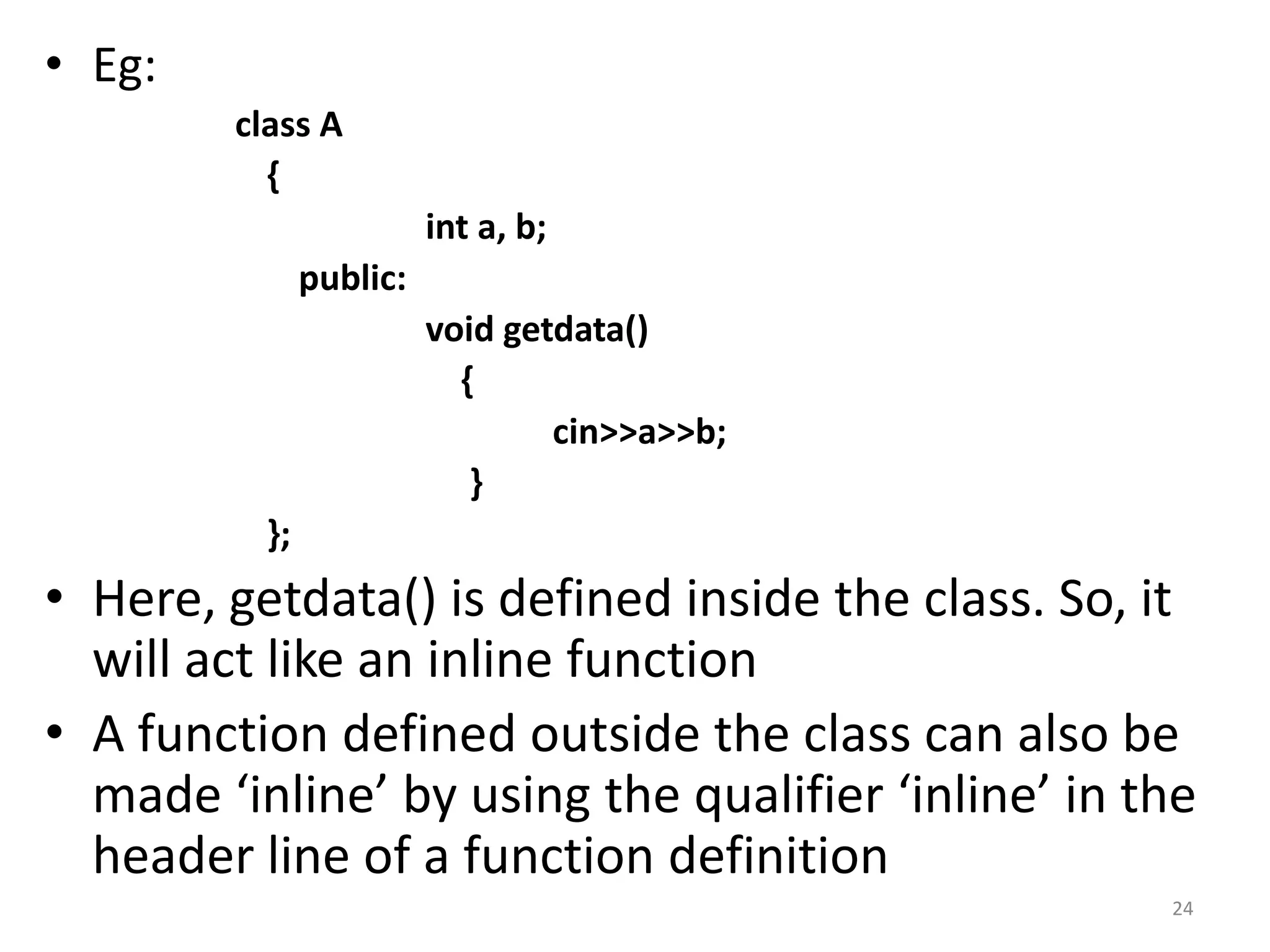 • Eg:
class A
{
int a, b;
public:
void getdata()
{
cin>>a>>b;
}
};
• Here, getdata() is defined inside the class. So, it
will act like an inline function
• A function defined outside the class can also be
made ‘inline’ by using the qualifier ‘inline’ in the
header line of a function definition
24
 