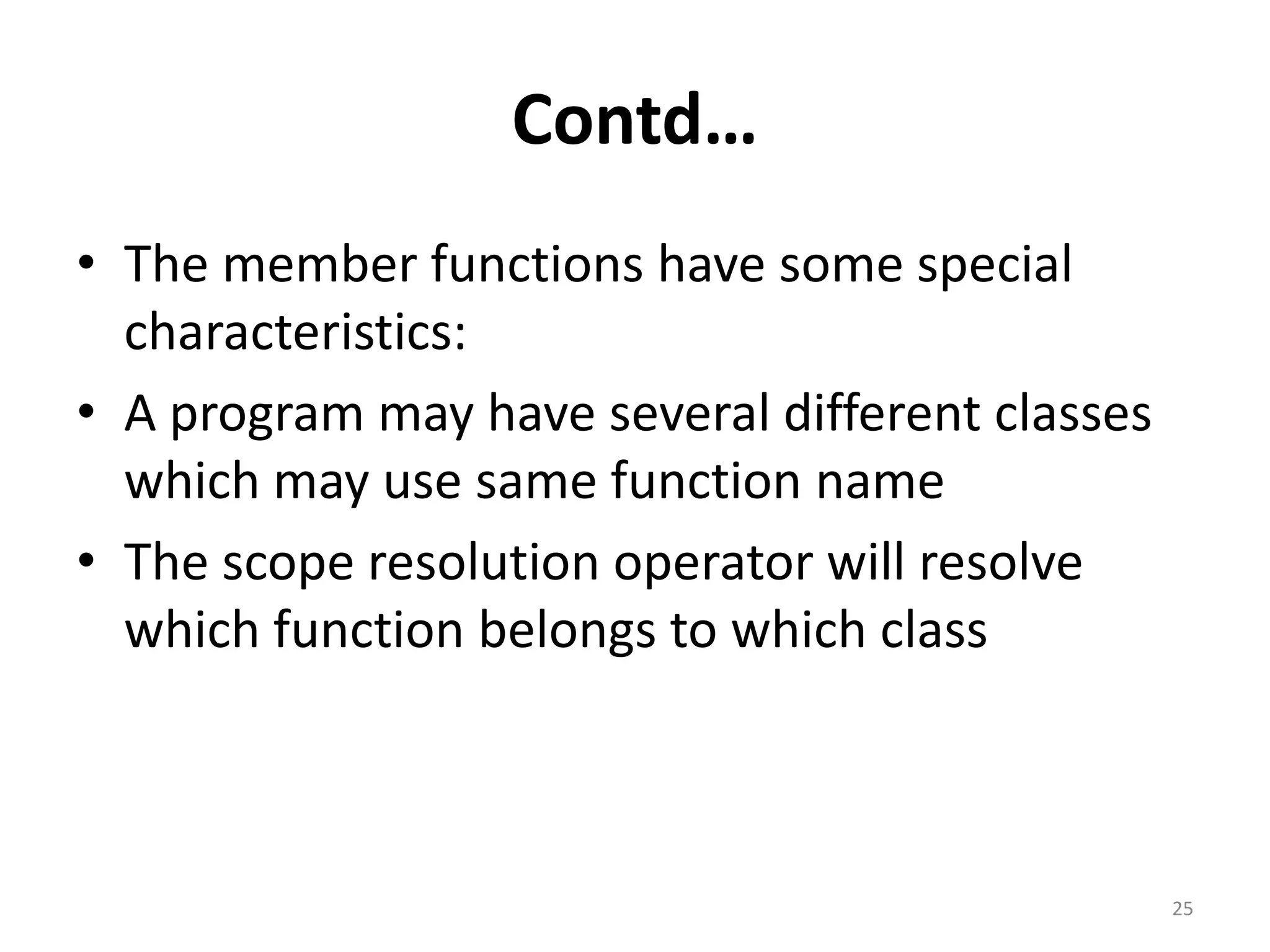 Contd…
• The member functions have some special
characteristics:
• A program may have several different classes
which may use same function name
• The scope resolution operator will resolve
which function belongs to which class
25
 