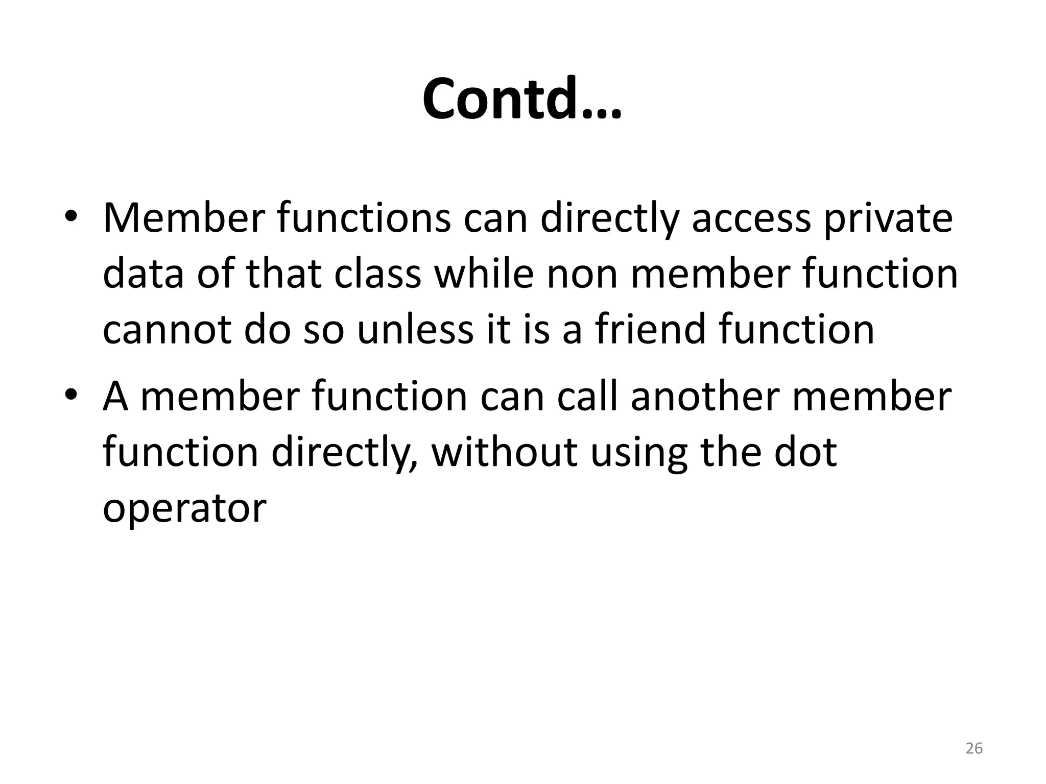 Contd…
• Member functions can directly access private
data of that class while non member function
cannot do so unless it is a friend function
• A member function can call another member
function directly, without using the dot
operator
26
 